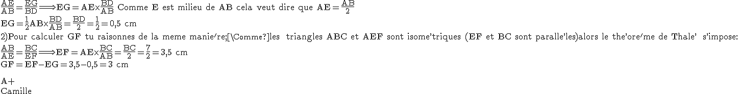 \rm \frac{AE}{AB}=\frac{EG}{BD}\Longrightarrow EG=AE\times \frac{BD}{AB} Comme E est milieu de AB cela veut dire que AE=\frac{AB}{2}\\EG=\frac{1}{2}AB\times \frac{BD}{AB}=\frac{BD}{2}=\frac{1}{2}=0,5 cm\\2)Pour calculer GF tu raisonnes de la meme manie^'re;\\Comme les triangles ABC et AEF sont isome^,triques (EF et BC sont paralle^,les)alors le the^,ore^'me de Thale^,s s^,impose:\\\frac{AB}{AE}=\frac{BC}{EF}\Longrightarrow EF=AE\times \frac{BC}{AB}=\frac{BC}{2}=\frac{7}{2}=3,5 cm\\GF=EF-EG=3,5-0,5=3 cm
 \\ 
 \\ \\A+\\Camille